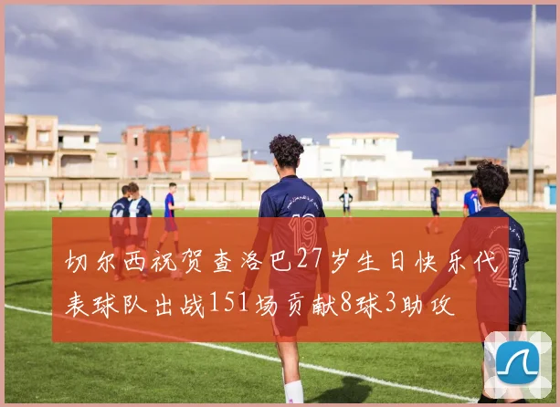 切尔西祝贺查洛巴27岁生日快乐代表球队出战151场贡献8球3助攻