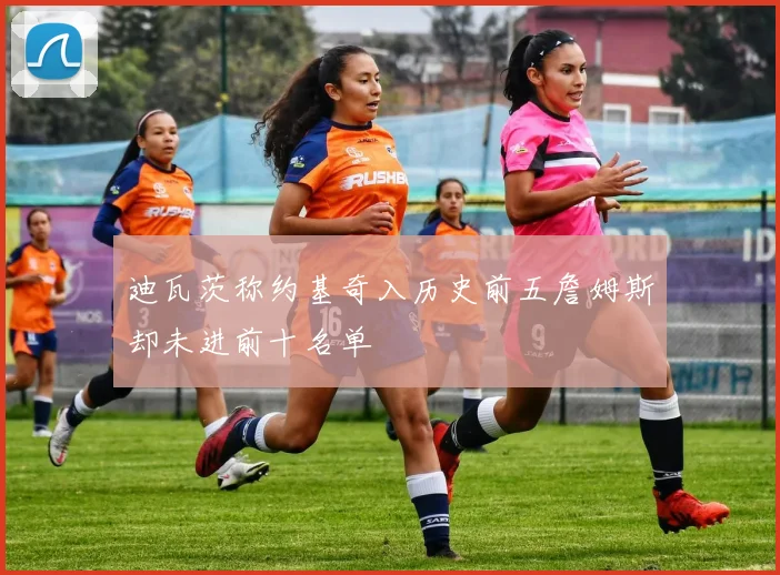 迪瓦茨称约基奇入历史前五詹姆斯却未进前十名单