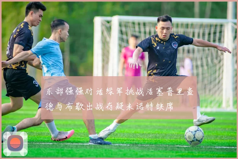 东部强强对话绿军挑战活塞普里查德与布歇出战存疑米诺特缺席