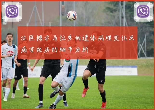 法医揭示马拉多纳遗体病理变化及痛苦经历的细节分析