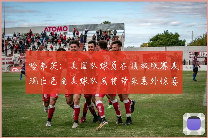 哈弗茨：美国队球员在顶级联赛表现出色南美球队或将带来意外惊喜