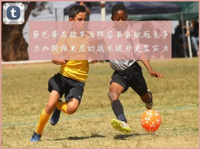 萨巴蒂尼称罗马阵容具备欧冠竞争力加斯佩里尼的战术提升更显实力