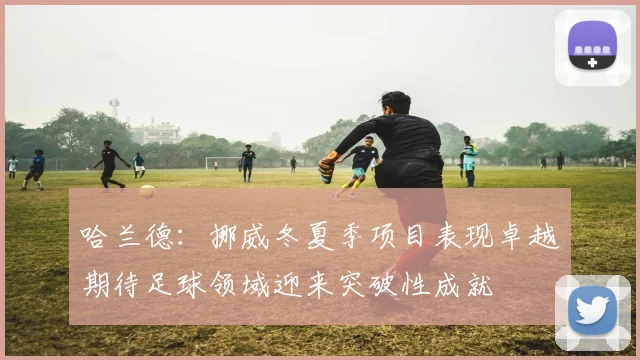 哈兰德：挪威冬夏季项目表现卓越期待足球领域迎来突破性成就