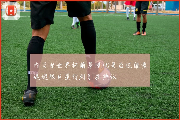 内马尔世界杯前景堪忧是否还能重返超级巨星行列引发热议