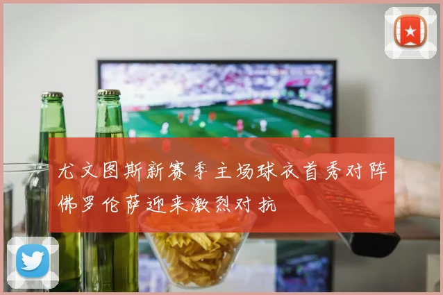 尤文图斯新赛季主场球衣首秀对阵佛罗伦萨迎来激烈对抗