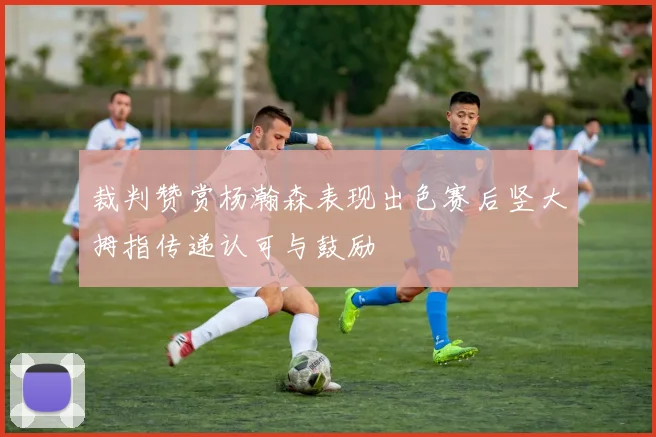 裁判赞赏杨瀚森表现出色赛后竖大拇指传递认可与鼓励
