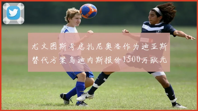 尤文图斯考虑扎尼奥洛作为迪亚斯替代方案乌迪内斯报价1500万欧元起步